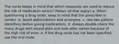 The nurse keeps in mind that which measures are used to reduce the risk of medication errors? (Select all that apply.) a. When questioning a drug order, keep in mind that the prescriber is correct. b. Avoid abbreviations and acronyms. c. Use two patient identifiers before giving medications. d. Always double-check the many drugs with sound-alike and look-alike names because of the high risk of error. e. If the drug route has not been specified, use the oral route