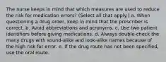 The nurse keeps in mind that which measures are used to reduce the risk for medication errors? (Select all that apply.) a. When questioning a drug order, keep in mind that the prescriber is correct. b. Avoid abbreviations and acronyms. c. Use two patient identifiers before giving medications. d. Always double-check the many drugs with sound-alike and look-alike names because of the high risk for error. e. If the drug route has not been specified, use the oral route.