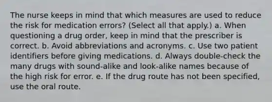 The nurse keeps in mind that which measures are used to reduce the risk for medication errors? (Select all that apply.) a. When questioning a drug order, keep in mind that the prescriber is correct. b. Avoid abbreviations and acronyms. c. Use two patient identifiers before giving medications. d. Always double-check the many drugs with sound-alike and look-alike names because of the high risk for error. e. If the drug route has not been specified, use the oral route.