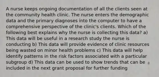 A nurse keeps ongoing documentation of all the clients seen at the community health clinic. The nurse enters the demographic data and the primary diagnoses into the computer to have a comprehensive perspective of the clinic's clients. Which of the following best explains why the nurse is collecting this data? a) This data will be useful in a research study the nurse is conducting b) This data will provide evidence of clinic resources being wasted on minor health problems c) This data will help identify patterns in the risk factors associated with a particular subgroup d) This data can be used to show trends that can be included in the next grant proposal for further funding