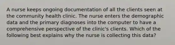 A nurse keeps ongoing documentation of all the clients seen at the community health clinic. The nurse enters the demographic data and the primary diagnoses into the computer to have a comprehensive perspective of the clinic's clients. Which of the following best explains why the nurse is collecting this data?