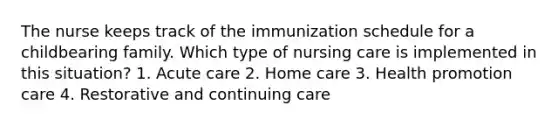 The nurse keeps track of the immunization schedule for a childbearing family. Which type of nursing care is implemented in this situation? 1. Acute care 2. Home care 3. Health promotion care 4. Restorative and continuing care