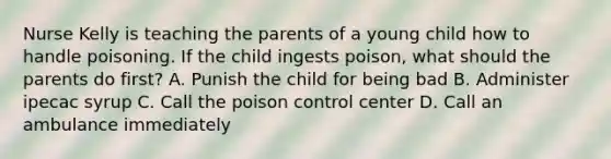 Nurse Kelly is teaching the parents of a young child how to handle poisoning. If the child ingests poison, what should the parents do first? A. Punish the child for being bad B. Administer ipecac syrup C. Call the poison control center D. Call an ambulance immediately