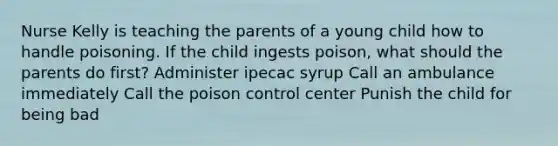 Nurse Kelly is teaching the parents of a young child how to handle poisoning. If the child ingests poison, what should the parents do first? Administer ipecac syrup Call an ambulance immediately Call the poison control center Punish the child for being bad