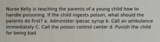 Nurse Kelly is teaching the parents of a young child how to handle poisoning. If the child ingests poison, what should the parents do first? a. Administer ipecac syrup b. Call an ambulance immediately C. Call the poison control center d. Punish the child for being bad