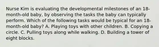 Nurse Kim is evaluating the developmental milestones of an 18-month-old baby, by observing the tasks the baby can typically perform. Which of the following tasks would be typical for an 18-month-old baby? A. Playing toys with other children. B. Copying a circle. C. Pulling toys along while walking. D. Building a tower of eight blocks.