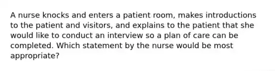 A nurse knocks and enters a patient room, makes introductions to the patient and visitors, and explains to the patient that she would like to conduct an interview so a plan of care can be completed. Which statement by the nurse would be most appropriate?