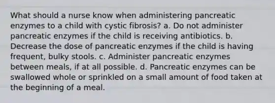 What should a nurse know when administering pancreatic enzymes to a child with cystic fibrosis? a. Do not administer pancreatic enzymes if the child is receiving antibiotics. b. Decrease the dose of pancreatic enzymes if the child is having frequent, bulky stools. c. Administer pancreatic enzymes between meals, if at all possible. d. Pancreatic enzymes can be swallowed whole or sprinkled on a small amount of food taken at the beginning of a meal.