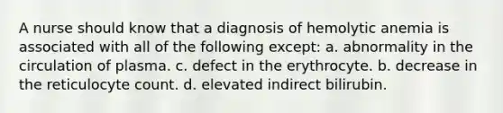 A nurse should know that a diagnosis of hemolytic anemia is associated with all of the following except: a. abnormality in the circulation of plasma. c. defect in the erythrocyte. b. decrease in the reticulocyte count. d. elevated indirect bilirubin.