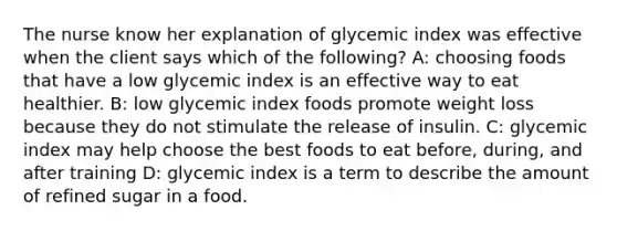 The nurse know her explanation of glycemic index was effective when the client says which of the following? A: choosing foods that have a low glycemic index is an effective way to eat healthier. B: low glycemic index foods promote weight loss because they do not stimulate the release of insulin. C: glycemic index may help choose the best foods to eat before, during, and after training D: glycemic index is a term to describe the amount of refined sugar in a food.