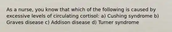 As a nurse, you know that which of the following is caused by excessive levels of circulating cortisol: a) Cushing syndrome b) Graves disease c) Addison disease d) Turner syndrome