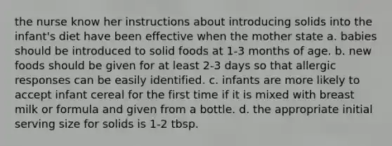 the nurse know her instructions about introducing solids into the infant's diet have been effective when the mother state a. babies should be introduced to solid foods at 1-3 months of age. b. new foods should be given for at least 2-3 days so that allergic responses can be easily identified. c. infants are more likely to accept infant cereal for the first time if it is mixed with breast milk or formula and given from a bottle. d. the appropriate initial serving size for solids is 1-2 tbsp.