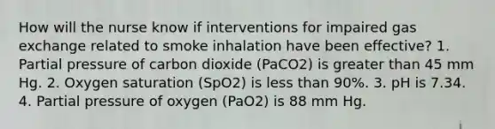 How will the nurse know if interventions for impaired gas exchange related to smoke inhalation have been effective? 1. Partial pressure of carbon dioxide (PaCO2) is greater than 45 mm Hg. 2. Oxygen saturation (SpO2) is less than 90%. 3. pH is 7.34. 4. Partial pressure of oxygen (PaO2) is 88 mm Hg.