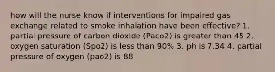 how will the nurse know if interventions for impaired gas exchange related to smoke inhalation have been effective? 1. partial pressure of carbon dioxide (Paco2) is greater than 45 2. oxygen saturation (Spo2) is less than 90% 3. ph is 7.34 4. partial pressure of oxygen (pao2) is 88