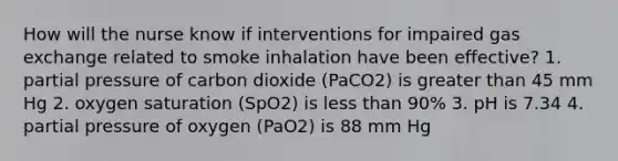 How will the nurse know if interventions for impaired gas exchange related to smoke inhalation have been effective? 1. partial pressure of carbon dioxide (PaCO2) is greater than 45 mm Hg 2. oxygen saturation (SpO2) is less than 90% 3. pH is 7.34 4. partial pressure of oxygen (PaO2) is 88 mm Hg