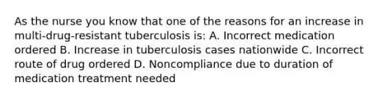 As the nurse you know that one of the reasons for an increase in multi-drug-resistant tuberculosis is: A. Incorrect medication ordered B. Increase in tuberculosis cases nationwide C. Incorrect route of drug ordered D. Noncompliance due to duration of medication treatment needed