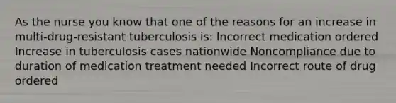 As the nurse you know that one of the reasons for an increase in multi-drug-resistant tuberculosis is: Incorrect medication ordered Increase in tuberculosis cases nationwide Noncompliance due to duration of medication treatment needed Incorrect route of drug ordered