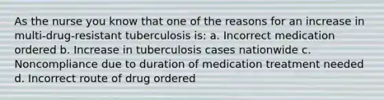 As the nurse you know that one of the reasons for an increase in multi-drug-resistant tuberculosis is: a. Incorrect medication ordered b. Increase in tuberculosis cases nationwide c. Noncompliance due to duration of medication treatment needed d. Incorrect route of drug ordered