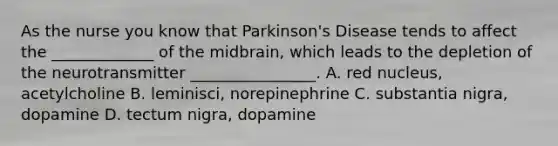 As the nurse you know that Parkinson's Disease tends to affect the _____________ of the midbrain, which leads to the depletion of the neurotransmitter ________________. A. red nucleus, acetylcholine B. leminisci, norepinephrine C. substantia nigra, dopamine D. tectum nigra, dopamine