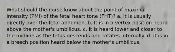 What should the nurse know about the point of maximal intensity (PMI) of the fetal heart tone (FHT)? a. It is usually directly over the fetal abdomen. b. It is in a vertex position heard above the mother's umbilicus. c. It is heard lower and closer to the midline as the fetus descends and rotates internally. d. It is in a breech position heard below the mother's umbilicus.