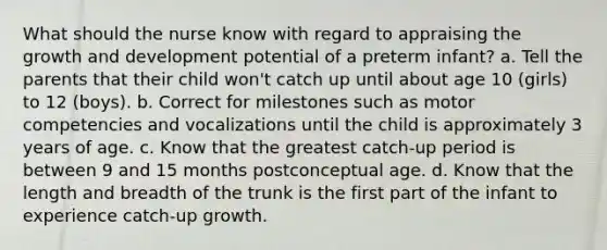 What should the nurse know with regard to appraising the growth and development potential of a preterm infant? a. Tell the parents that their child won't catch up until about age 10 (girls) to 12 (boys). b. Correct for milestones such as motor competencies and vocalizations until the child is approximately 3 years of age. c. Know that the greatest catch-up period is between 9 and 15 months postconceptual age. d. Know that the length and breadth of the trunk is the first part of the infant to experience catch-up growth.