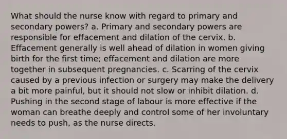 What should the nurse know with regard to primary and secondary powers? a. Primary and secondary powers are responsible for effacement and dilation of the cervix. b. Effacement generally is well ahead of dilation in women giving birth for the first time; effacement and dilation are more together in subsequent pregnancies. c. Scarring of the cervix caused by a previous infection or surgery may make the delivery a bit more painful, but it should not slow or inhibit dilation. d. Pushing in the second stage of labour is more effective if the woman can breathe deeply and control some of her involuntary needs to push, as the nurse directs.