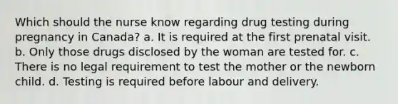 Which should the nurse know regarding drug testing during pregnancy in Canada? a. It is required at the first prenatal visit. b. Only those drugs disclosed by the woman are tested for. c. There is no legal requirement to test the mother or the newborn child. d. Testing is required before labour and delivery.