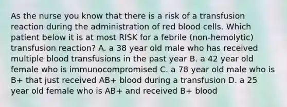 As the nurse you know that there is a risk of a transfusion reaction during the administration of red blood cells. Which patient below it is at most RISK for a febrile (non-hemolytic) transfusion reaction? A. a 38 year old male who has received multiple blood transfusions in the past year B. a 42 year old female who is immunocompromised C. a 78 year old male who is B+ that just received AB+ blood during a transfusion D. a 25 year old female who is AB+ and received B+ blood