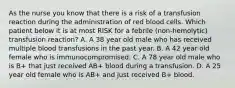 As the nurse you know that there is a risk of a transfusion reaction during the administration of red blood cells. Which patient below it is at most RISK for a febrile (non-hemolytic) transfusion reaction? A. A 38 year old male who has received multiple blood transfusions in the past year. B. A 42 year old female who is immunocompromised. C. A 78 year old male who is B+ that just received AB+ blood during a transfusion. D. A 25 year old female who is AB+ and just received B+ blood.