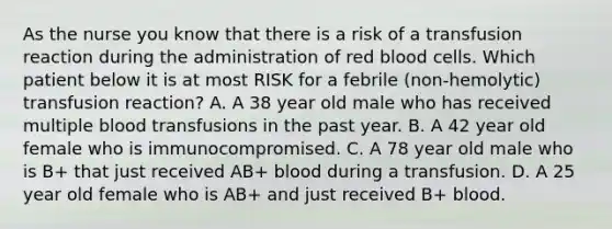 As the nurse you know that there is a risk of a transfusion reaction during the administration of red blood cells. Which patient below it is at most RISK for a febrile (non-hemolytic) transfusion reaction? A. A 38 year old male who has received multiple blood transfusions in the past year. B. A 42 year old female who is immunocompromised. C. A 78 year old male who is B+ that just received AB+ blood during a transfusion. D. A 25 year old female who is AB+ and just received B+ blood.