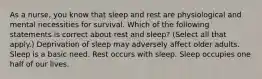 As a nurse, you know that sleep and rest are physiological and mental necessities for survival. Which of the following statements is correct about rest and sleep? (Select all that apply.) Deprivation of sleep may adversely affect older adults. Sleep is a basic need. Rest occurs with sleep. Sleep occupies one half of our lives.