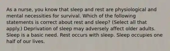 As a nurse, you know that sleep and rest are physiological and mental necessities for survival. Which of the following statements is correct about rest and sleep? (Select all that apply.) Deprivation of sleep may adversely affect older adults. Sleep is a basic need. Rest occurs with sleep. Sleep occupies one half of our lives.