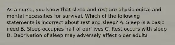 As a nurse, you know that sleep and rest are physiological and mental necessities for survival. Which of the following statements is incorrect about rest and sleep? A. Sleep is a basic need B. Sleep occupies half of our lives C. Rest occurs with sleep D. Deprivation of sleep may adversely affect older adults