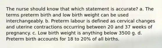 The nurse should know that which statement is accurate? a. The terms preterm birth and low birth weight can be used interchangeably. b. Preterm labour is defined as cervical changes and uterine contractions occurring between 20 and 37 weeks of pregnancy. c. Low birth weight is anything below 3500 g. d. Preterm birth accounts for 18 to 20% of all births.