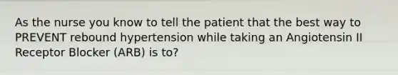 As the nurse you know to tell the patient that the best way to PREVENT rebound hypertension while taking an Angiotensin II Receptor Blocker (ARB) is to?