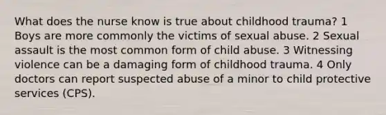 What does the nurse know is true about childhood trauma? 1 Boys are more commonly the victims of sexual abuse. 2 Sexual assault is the most common form of child abuse. 3 Witnessing violence can be a damaging form of childhood trauma. 4 Only doctors can report suspected abuse of a minor to child protective services (CPS).