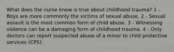 What does the nurse know is true about childhood trauma? 1 - Boys are more commonly the victims of sexual abuse. 2 - Sexual assault is the most common form of child abuse. 3 - Witnessing violence can be a damaging form of childhood trauma. 4 - Only doctors can report suspected abuse of a minor to child protective services (CPS).