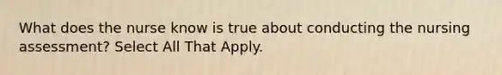 What does the nurse know is true about conducting the nursing assessment? Select All That Apply.