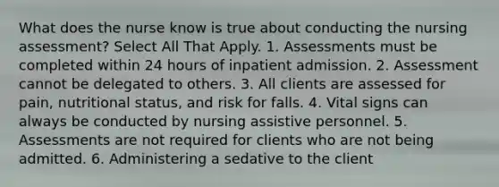 What does the nurse know is true about conducting the nursing assessment? Select All That Apply. 1. Assessments must be completed within 24 hours of inpatient admission. 2. Assessment cannot be delegated to others. 3. All clients are assessed for pain, nutritional status, and risk for falls. 4. Vital signs can always be conducted by nursing assistive personnel. 5. Assessments are not required for clients who are not being admitted. 6. Administering a sedative to the client