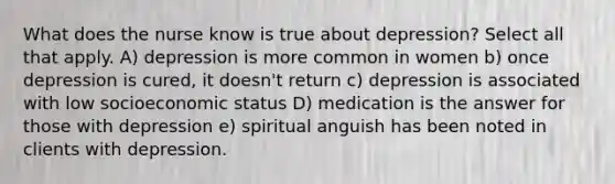 What does the nurse know is true about depression? Select all that apply. A) depression is more common in women b) once depression is cured, it doesn't return c) depression is associated with low socioeconomic status D) medication is the answer for those with depression e) spiritual anguish has been noted in clients with depression.