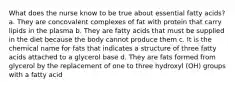 What does the nurse know to be true about essential fatty acids? a. They are concovalent complexes of fat with protein that carry lipids in the plasma b. They are fatty acids that must be supplied in the diet because the body cannot produce them c. It is the chemical name for fats that indicates a structure of three fatty acids attached to a glycerol base d. They are fats formed from glycerol by the replacement of one to three hydroxyl (OH) groups with a fatty acid