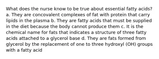 What does the nurse know to be true about essential fatty acids? a. They are concovalent complexes of fat with protein that carry lipids in the plasma b. They are fatty acids that must be supplied in the diet because the body cannot produce them c. It is the chemical name for fats that indicates a structure of three fatty acids attached to a glycerol base d. They are fats formed from glycerol by the replacement of one to three hydroxyl (OH) groups with a fatty acid