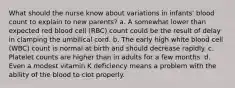 What should the nurse know about variations in infants' blood count to explain to new parents? a. A somewhat lower than expected red blood cell (RBC) count could be the result of delay in clamping the umbilical cord. b. The early high white blood cell (WBC) count is normal at birth and should decrease rapidly. c. Platelet counts are higher than in adults for a few months. d. Even a modest vitamin K deficiency means a problem with the ability of the blood to clot properly.