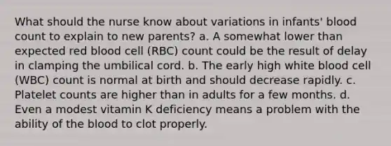 What should the nurse know about variations in infants' blood count to explain to new parents? a. A somewhat lower than expected red blood cell (RBC) count could be the result of delay in clamping the umbilical cord. b. The early high white blood cell (WBC) count is normal at birth and should decrease rapidly. c. Platelet counts are higher than in adults for a few months. d. Even a modest vitamin K deficiency means a problem with the ability of the blood to clot properly.