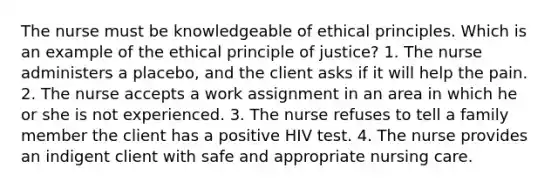 The nurse must be knowledgeable of ethical principles. Which is an example of the ethical principle of justice? 1. The nurse administers a placebo, and the client asks if it will help the pain. 2. The nurse accepts a work assignment in an area in which he or she is not experienced. 3. The nurse refuses to tell a family member the client has a positive HIV test. 4. The nurse provides an indigent client with safe and appropriate nursing care.