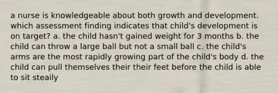 a nurse is knowledgeable about both growth and development. which assessment finding indicates that child's development is on target? a. the child hasn't gained weight for 3 months b. the child can throw a large ball but not a small ball c. the child's arms are the most rapidly growing part of the child's body d. the child can pull themselves their their feet before the child is able to sit steaily