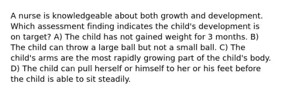 A nurse is knowledgeable about both <a href='https://www.questionai.com/knowledge/kde2iCObwW-growth-and-development' class='anchor-knowledge'>growth and development</a>. Which assessment finding indicates the child's development is on target? A) The child has not gained weight for 3 months. B) The child can throw a large ball but not a small ball. C) The child's arms are the most rapidly growing part of the child's body. D) The child can pull herself or himself to her or his feet before the child is able to sit steadily.