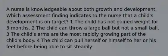 A nurse is knowledgeable about both growth and development. Which assessment finding indicates to the nurse that a child's development is on target? 1 The child has not gained weight for 3 months. 2 The child can throw a large ball but not a small ball. 3 The child's arms are the most rapidly growing part of the child's body. 4 The child can pull herself or himself to her or his feet before being able to sit steadily.