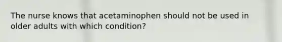 The nurse knows that acetaminophen should not be used in older adults with which condition?