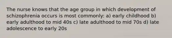 The nurse knows that the age group in which development of schizophrenia occurs is most commonly: a) early childhood b) early adulthood to mid 40s c) late adulthood to mid 70s d) late adolescence to early 20s